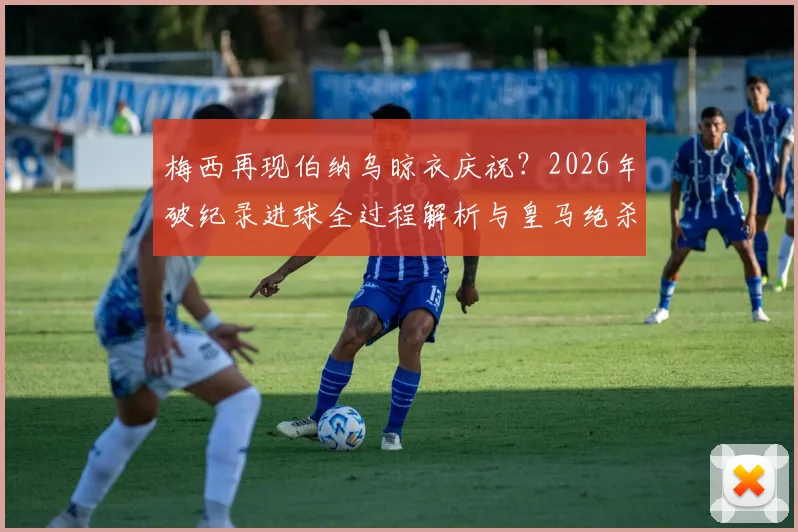 梅西再现伯纳乌晾衣庆祝？2026年破纪录进球全过程解析与皇马绝杀经典对比