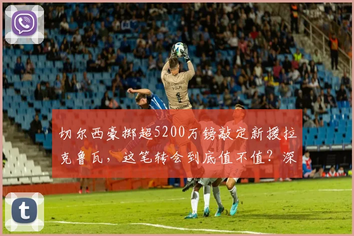 切尔西豪掷超5200万镑敲定新援拉克鲁瓦，这笔转会到底值不值？深度解析球员特点与蓝军后防布局
