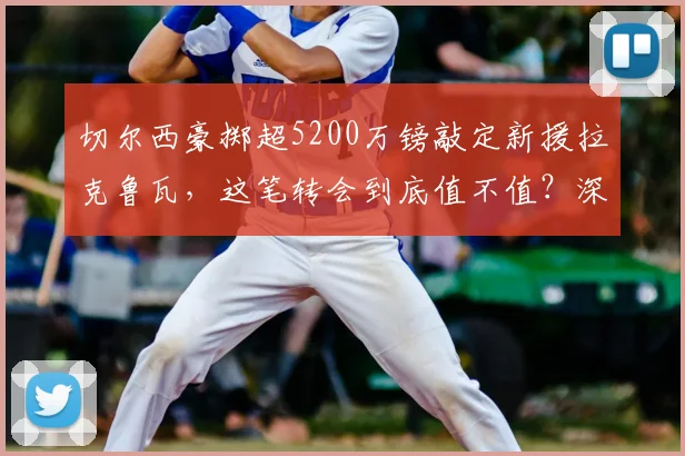 切尔西豪掷超5200万镑敲定新援拉克鲁瓦,这笔转会到底值不值?深度解析球员特点与蓝军后防布局