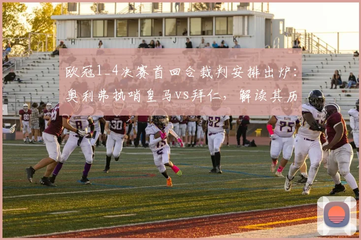 欧冠1_4决赛首回合裁判安排出炉:奥利弗执哨皇马vs拜仁,解读其历史执法数据与关键判罚风格