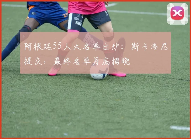 阿根廷55人大名单出炉：斯卡洛尼提交，最终名单月底揭晓