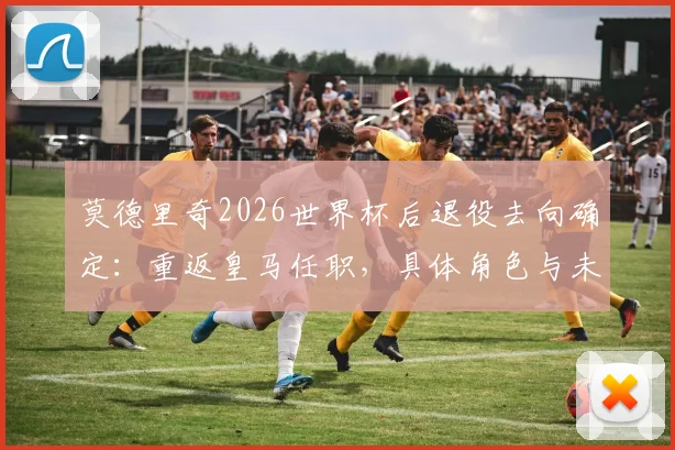 莫德里奇2026世界杯后退役去向确定:重返皇马任职,具体角色与未来规划前瞻