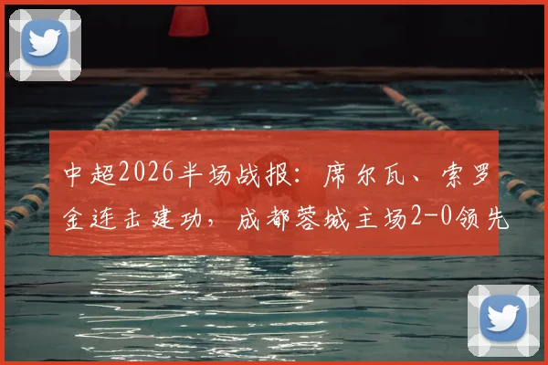 中超2026半场战报:席尔瓦、索罗金连击建功,成都蓉城主场2-0领先青岛西海岸,比赛集锦与首发解析