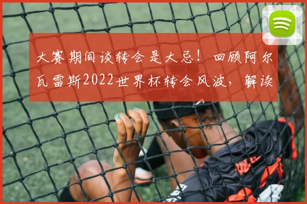 大赛期间谈转会是大忌!回顾阿尔瓦雷斯2022世界杯转会风波,解读球队纪律与球员职业规划