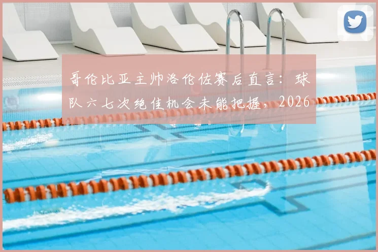 哥伦比亚主帅洛伦佐赛后直言：球队六七次绝佳机会未能把握，2026年仍需提升终结效率