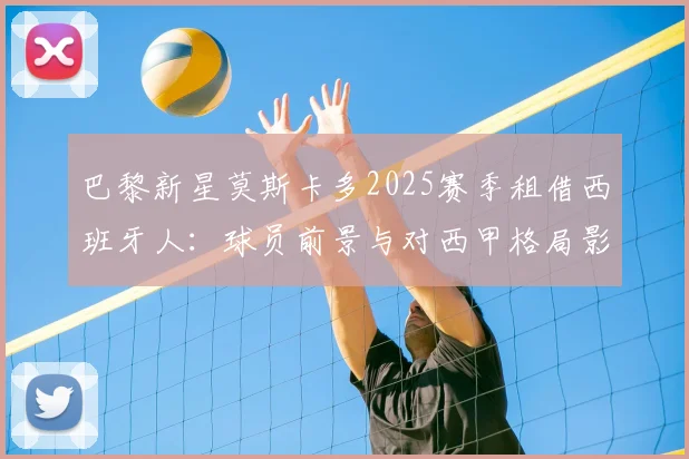 巴黎新星莫斯卡多2025赛季租借西班牙人：球员前景与对西甲格局影响分析