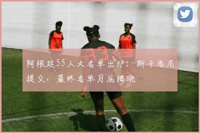 阿根廷55人大名单出炉:斯卡洛尼提交,最终名单月底揭晓