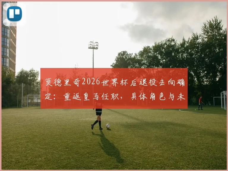 莫德里奇2026世界杯后退役去向确定：重返皇马任职，具体角色与未来规划前瞻