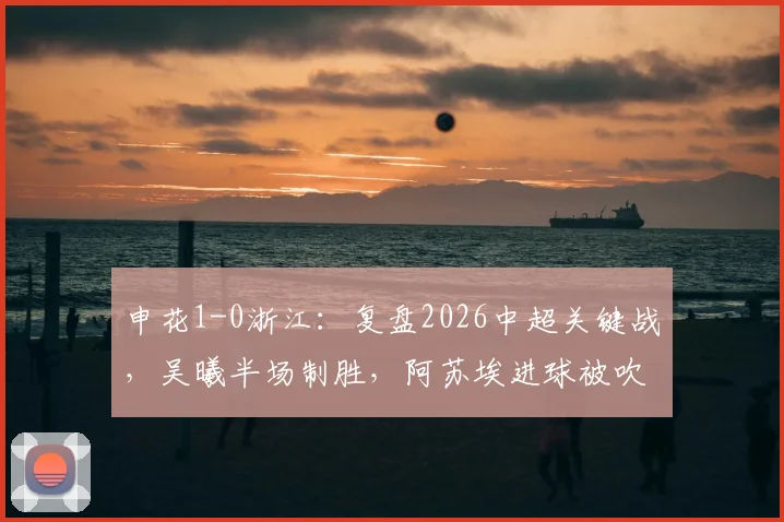 申花1-0浙江:复盘2026中超关键战,吴曦半场制胜,阿苏埃进球被吹判罚引热议