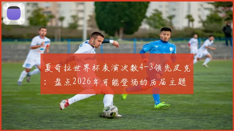 夏奇拉世界杯表演次数4-3领先皮克：盘点2026年可能登场的历届主题曲天后与球星趣闻