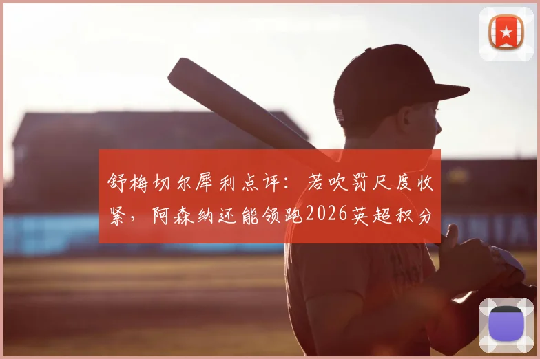 舒梅切尔犀利点评:若吹罚尺度收紧,阿森纳还能领跑2026英超积分榜吗?争议性小动作全解析