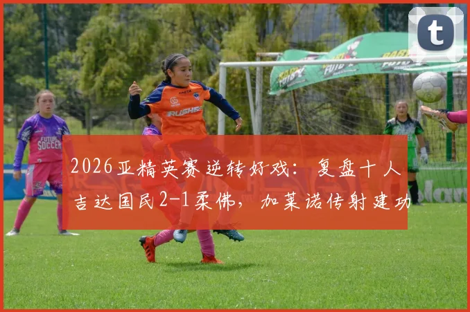 2026亚精英赛逆转好戏：复盘十人吉达国民2-1柔佛，加莱诺传射建功关键点解析
