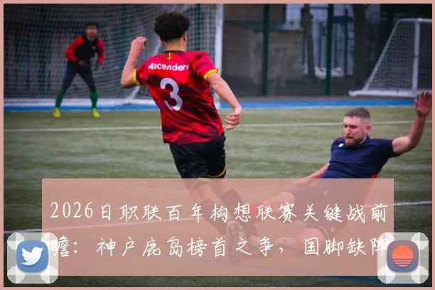 2026日职联百年构想联赛关键战前瞻:神户鹿岛榜首之争,国脚缺阵如何影响战局?