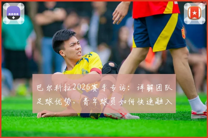 巴尔科拉2026赛季专访:详解团队足球优势,青年球员如何快速融入巴黎圣日耳曼整体战术体系