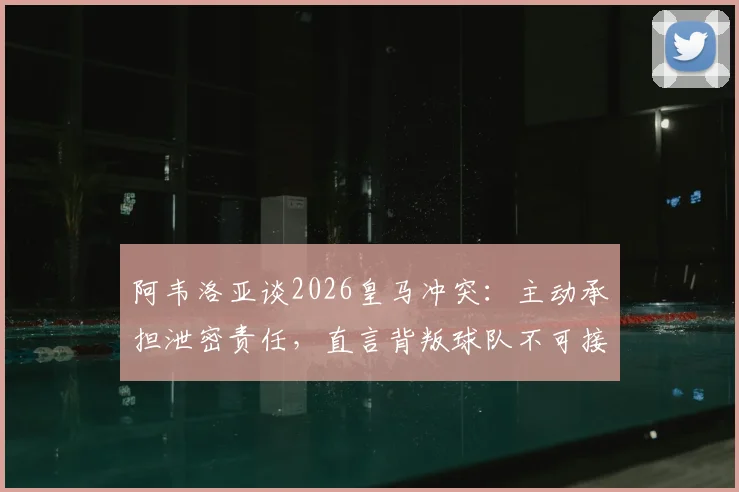阿韦洛亚谈2026皇马冲突:主动承担泄密责任,直言背叛球队不可接受