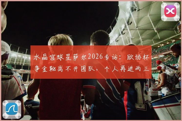 水晶宫球星萨尔2026专访：欧协杯争金靴离不开团队，个人再进两三球是目标