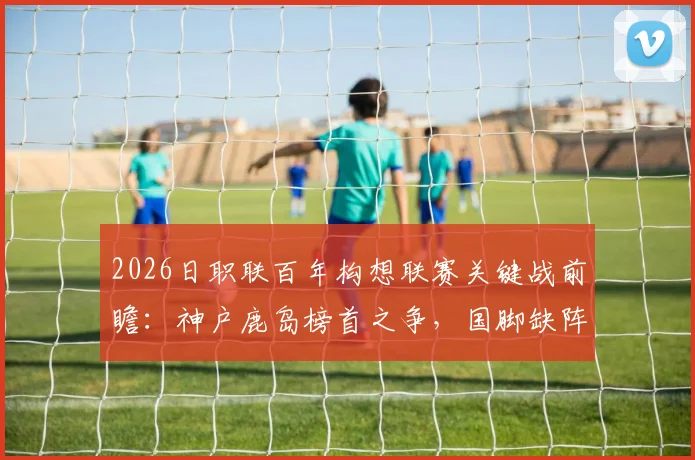 2026日职联百年构想联赛关键战前瞻：神户鹿岛榜首之争，国脚缺阵如何影响战局？
