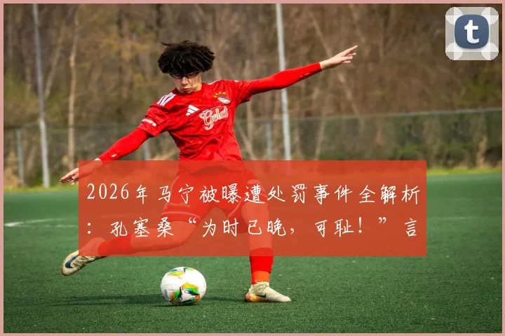 2026年马宁被曝遭处罚事件全解析：孔塞桑“为时已晚，可耻！”言论背后，沙特媒体究竟报道了什么？