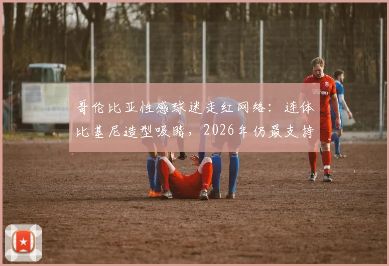 哥伦比亚性感球迷走红网络:连体比基尼造型吸睛,2026年仍最支持J罗