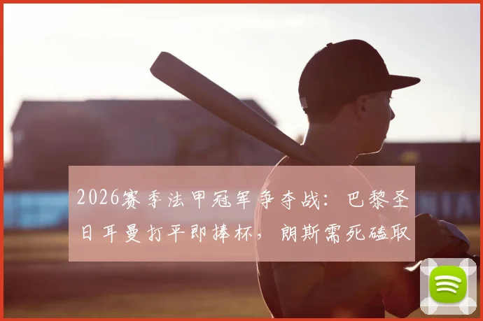 2026赛季法甲冠军争夺战：巴黎圣日耳曼打平即捧杯，朗斯需死磕取胜保留悬念，附关键赛程与历史交锋解析