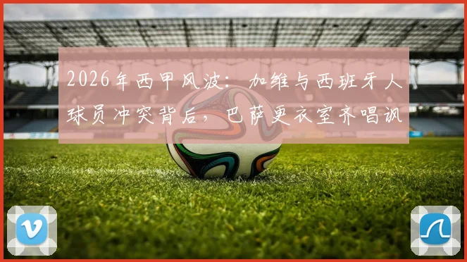 2026年西甲风波:加维与西班牙人球员冲突背后,巴萨更衣室齐唱讽刺歌曲引热议