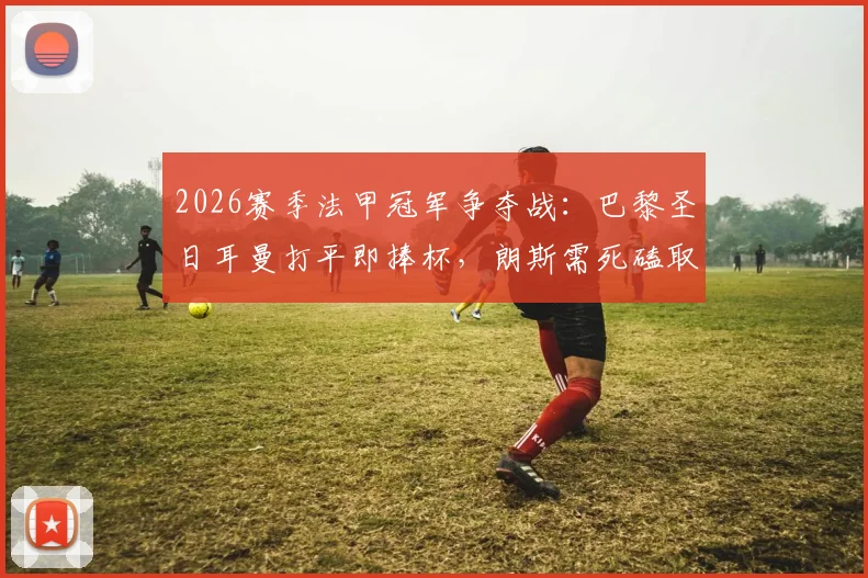 2026赛季法甲冠军争夺战:巴黎圣日耳曼打平即捧杯,朗斯需死磕取胜保留悬念,附关键赛程与历史交锋解析