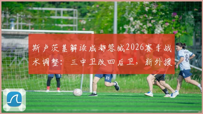 斯卢茨基解读成都蓉城2026赛季战术调整：三中卫改四后卫，新外援如何补强阵容