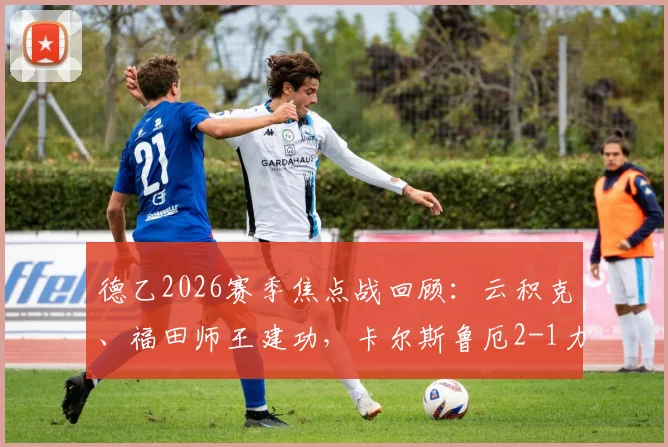德乙2026赛季焦点战回顾：云积克、福田师王建功，卡尔斯鲁厄2-1力克达姆施塔特，附全场技术统计与球员评分