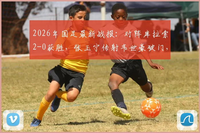 2026年国足最新战报：对阵库拉索2-0获胜，张玉宁传射韦世豪破门，附比赛录像及球员表现分析