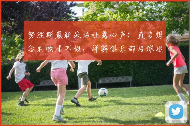 努涅斯最新采访吐露心声：直言想念利物浦不假，详解俱乐部与球迷长久支持，附离队后现状观察