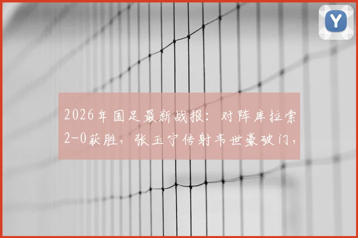 2026年国足最新战报：对阵库拉索2-0获胜，张玉宁传射韦世豪破门，附比赛录像及球员表现分析