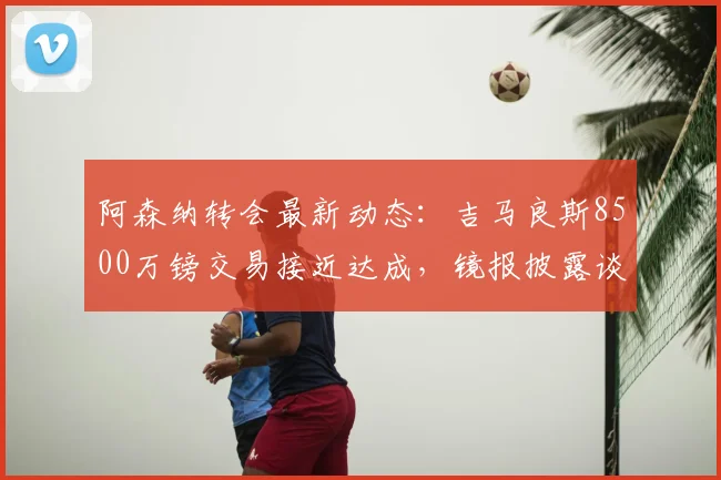 阿森纳转会最新动态:吉马良斯8500万镑交易接近达成,镜报披露谈判细节与时间线