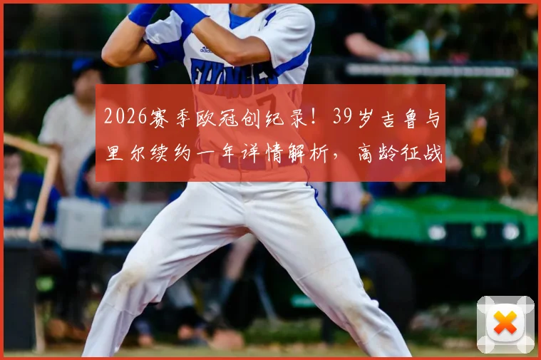 2026赛季欧冠创纪录!39岁吉鲁与里尔续约一年详情解析,高龄征战欧冠引热议