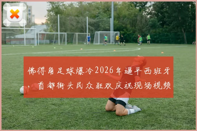 佛得角足球爆冷2026年逼平西班牙，首都街头民众狂欢庆祝现场视频直击
