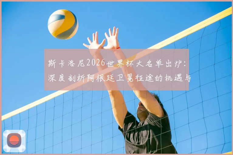 斯卡洛尼2026世界杯大名单出炉：深度剖析阿根廷卫冕征途的机遇与隐忧