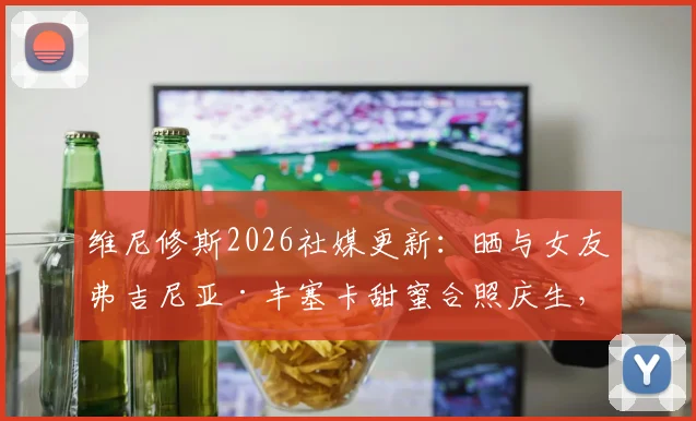 维尼修斯2026社媒更新：晒与女友弗吉尼亚·丰塞卡甜蜜合照庆生，球迷热议其感情动态