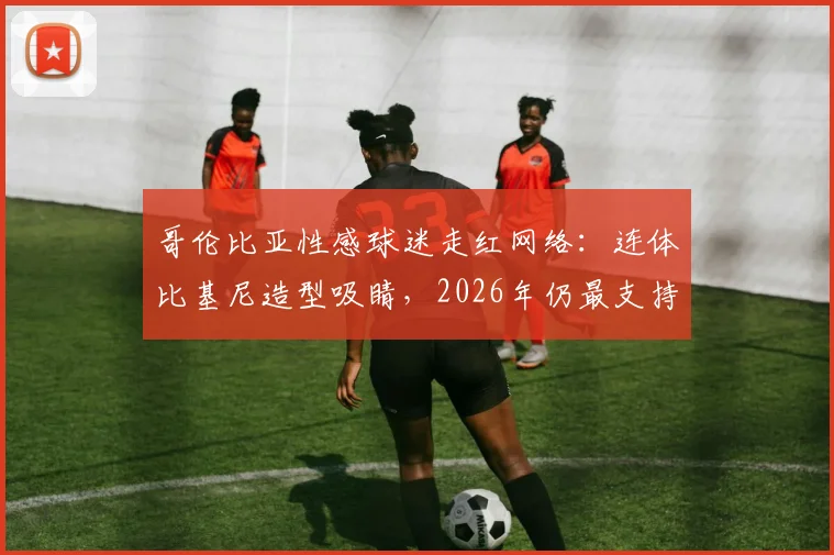 哥伦比亚性感球迷走红网络：连体比基尼造型吸睛，2026年仍最支持J罗