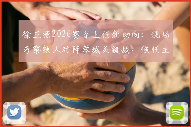 徐正源2026赛季上任新动向：现场考察铁人对阵蓉城关键战，候任主帅首度亮相观赛分析