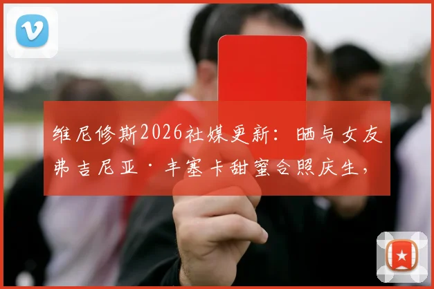 维尼修斯2026社媒更新:晒与女友弗吉尼亚·丰塞卡甜蜜合照庆生,球迷热议其感情动态
