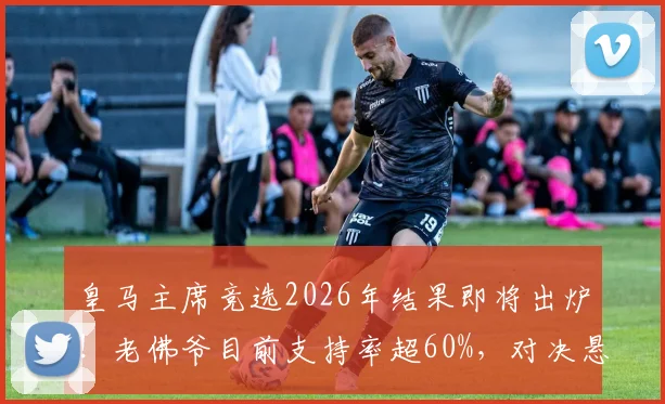 皇马主席竞选2026年结果即将出炉！老佛爷目前支持率超60%，对决悬念在哪？
