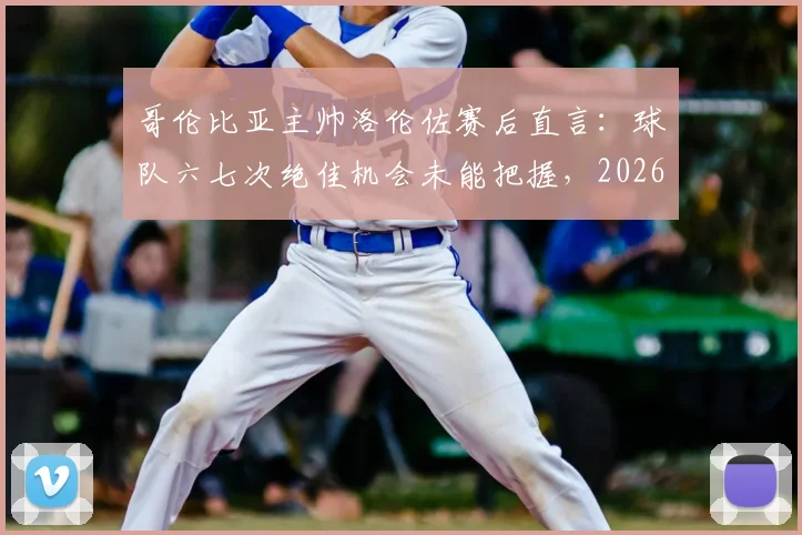 哥伦比亚主帅洛伦佐赛后直言:球队六七次绝佳机会未能把握,2026年仍需提升终结效率