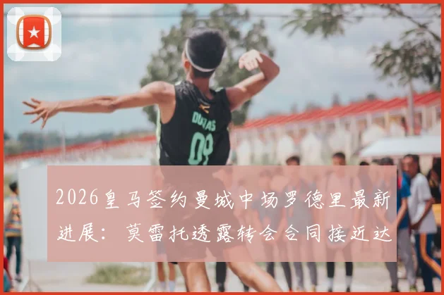 2026皇马签约曼城中场罗德里最新进展：莫雷托透露转会合同接近达成，深度分析交易细节与未来影响
