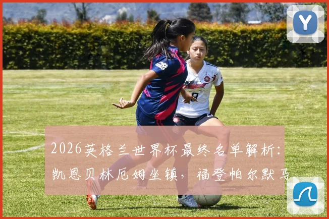 2026英格兰世界杯最终名单解析:凯恩贝林厄姆坐镇,福登帕尔默马奎尔为何落选引热议
