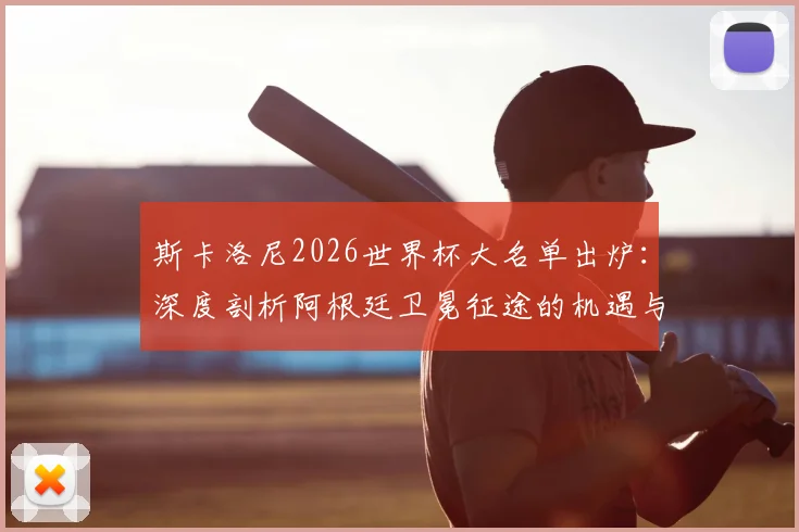 斯卡洛尼2026世界杯大名单出炉:深度剖析阿根廷卫冕征途的机遇与隐忧