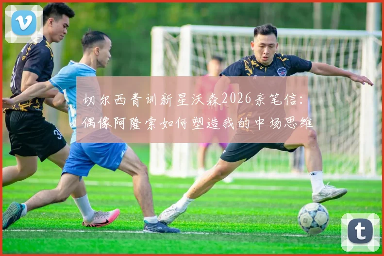 切尔西青训新星沃森2026亲笔信：偶像阿隆索如何塑造我的中场思维，附成长心路