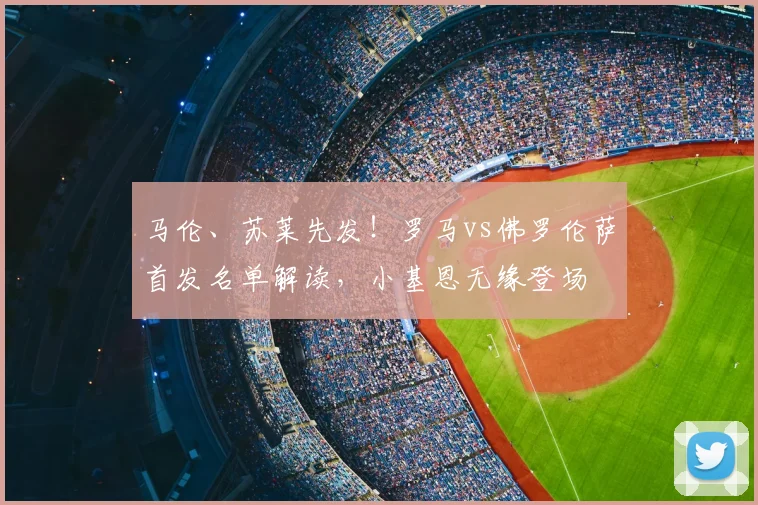 马伦、苏莱先发！罗马vs佛罗伦萨首发名单解读，小基恩无缘登场