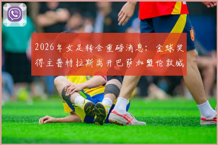 2026年女足转会重磅消息：金球奖得主普特拉斯离开巴萨加盟伦敦城雌狮，详情解析