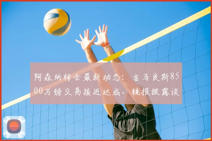 阿森纳转会最新动态：吉马良斯8500万镑交易接近达成，镜报披露谈判细节与时间线