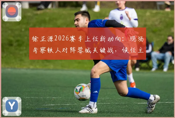 徐正源2026赛季上任新动向:现场考察铁人对阵蓉城关键战,候任主帅首度亮相观赛分析