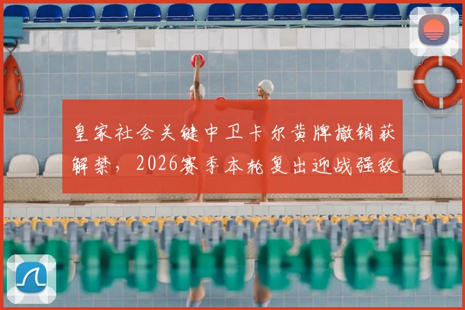皇家社会关键中卫卡尔黄牌撤销获解禁,2026赛季本轮复出迎战强敌,对球队防线有何影响?